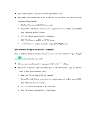  Tap “Email to myself” to send the document to yourself via email.
 The sender email address will be the default one on your phone, and you can set the
recipient’s address manually.
 File Link: You can send the file link via email.
 Secure Doc Link: Enter a password, set an expiration date and send the encrypted file
link. (*Premium Account Feature)
 JPG File: Choose to send file in JPG file format.
 PDF File: Choose to send file in PDF file format.
 .txt File: Choose to send the texts in the images. (*Paid App Feature)
How to email multiple documents to others?
Press on the Home Screen and pull down to show a menu bar under “My Docs”. Tap on the right
one to enter the multi-select mode.
 Choose one or more documents by tapping on the left circle of them
 Tap “More” at the lower right corner of the page to enter the “Actions” page, and then tap
“Email” to share the document via email.
 Doc Link: You can share the file link via email.
 Secure Doc Link: Enter a password, set an expiration date and send the encrypted file
link. (*Premium Account Feature)
 JPG File: Choose the share file in JPG file format.
 PDF File: Choose the share file in PDF file format.
 