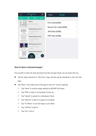 How to share a document page?
If you needn’t to share the entire document, but only one page inside, you can choose this way.
 Tap the target document on “My Docs” page and then tap the thumbnail to enter the Edit
page
 Tap “More” at the right corner of the page to enter the “Actions” pageTap
 Tap “Email” to send the image attached in JPG/PDF file format
 Tap “SNS” to share it via Facebook, Twitter, etc.
 Tap "Upload" to upload it to a third-party Cloud.
 Tap “Open In” to share it via apps on your phone
 Tap “To Album” to save the image to your album
 Tap “AirPrint” to print it.
 Tap “Fax” to fax it.
 