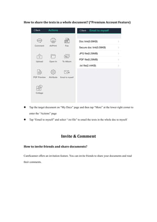 How to share the texts in a whole document? (*Premium Account Feature)
 Tap the target document on “My Docs” page and then tap “More” at the lower right corner to
enter the “Actions” page
 Tap “Email to myself” and select “.txt file” to email the texts in the whole doc to myself
Invite & Comment
How to invite friends and share documents?
CamScanner offers an invitation feature. You can invite friends to share your documents and read
their comments.
 