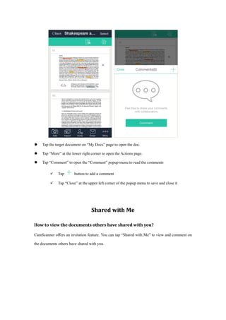  Tap the target document on “My Docs” page to open the doc.
 Tap “More” at the lower right corner to open the Actions page.
 Tap “Comment” to open the “Comment” popup menu to read the comments
 Tap button to add a comment
 Tap “Close” at the upper left corner of the popup menu to save and close it
Shared with Me
How to view the documents others have shared with you?
CamScanner offers an invitation feature. You can tap “Shared with Me” to view and comment on
the documents others have shared with you.
 
