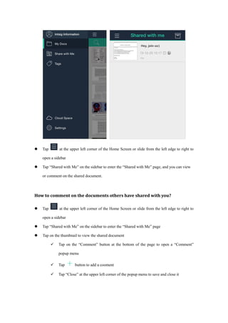  Tap at the upper left corner of the Home Screen or slide from the left edge to right to
open a sidebar
 Tap “Shared with Me” on the sidebar to enter the “Shared with Me” page, and you can view
or comment on the shared document.
How to comment on the documents others have shared with you?
 Tap at the upper left corner of the Home Screen or slide from the left edge to right to
open a sidebar
 Tap “Shared with Me” on the sidebar to enter the “Shared with Me” page
 Tap on the thumbnail to view the shared document
 Tap on the “Comment” button at the bottom of the page to open a “Comment”
popup menu
 Tap button to add a cooment
 Tap “Close” at the upper left corner of the popup menu to save and close it
 