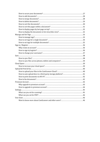 How to secure your documents? ..........................................................................................27
How to add documents?........................................................................................................28
How to merge documents? ...................................................................................................28
How to delete documents?....................................................................................................29
How to sort the documents?.................................................................................................30
How to sort the pages within a document? .........................................................................31
How to display pages by last page on top? ..........................................................................32
How to display the documents in list view/tiles view?......................................................32
Manage and Set Tags .....................................................................................................................33
How to manage tags?.............................................................................................................33
How to set tags for a single document? ...............................................................................34
How to set tags for multiple documents? ............................................................................35
Sign in / Register ...........................................................................................................................36
Why create an account? ........................................................................................................36
How to sign in/register? .......................................................................................................36
How to change your username? ...........................................................................................37
Sync.................................................................................................................................................38
How to sync files? ..................................................................................................................38
How to sync files across phones, tablets and computers?..................................................39
Cloud Space....................................................................................................................................39
How to increase your cloud space?......................................................................................39
Upload & Print & Fax.....................................................................................................................40
How to upload your files to the CamScanner Cloud?..........................................................40
How to auto upload docs to a third-party storage platform?.............................................41
How to print documents via Wi-Fi? .....................................................................................42
How to fax documents?.........................................................................................................42
Premium Account..........................................................................................................................43
Why upgrade to premium account?.....................................................................................43
How to upgrade to premium account?.................................................................................44
Settings...........................................................................................................................................45
What can you set for scanning?............................................................................................45
What can you set for PDF? ....................................................................................................46
User Zone .......................................................................................................................................46
Want to know more about CamScanner and other users? .................................................46
 