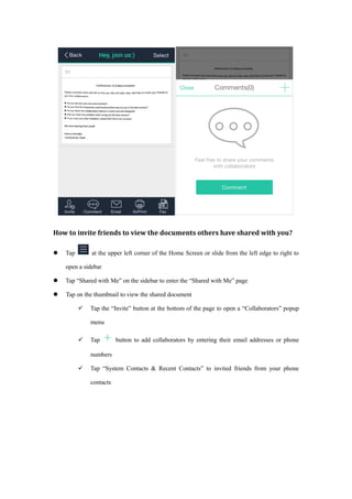 How to invite friends to view the documents others have shared with you?
 Tap at the upper left corner of the Home Screen or slide from the left edge to right to
open a sidebar
 Tap “Shared with Me” on the sidebar to enter the “Shared with Me” page
 Tap on the thumbnail to view the shared document
 Tap the “Invite” button at the bottom of the page to open a “Collaborators” popup
menu
 Tap button to add collaborators by entering their email addresses or phone
numbers
 Tap “System Contacts & Recent Contacts” to invited friends from your phone
contacts
 