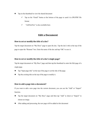 Tap on the thumbnail to view the shared document
 Tap on the “Email” button at the bottom of the page to send it in JPG/PDF file
format
 “AirPrint/Fax” is also available here.
Edit a Document
How to set or modify the title of a doc?
Tap the target document on “My Docs” page to open the doc. Tap the doc’s title at the top of the
page to open the “Rename” box. Enter the name of the doc and tap “OK” to save it.
How to set or modify the title of a doc’s single page?
Tap the target document on “My Docs” page and then tap the thumbnail to enter the Edit page of a
single page.
 Tap “Input page title” on the top of the page to set the title of the page.
 Tap the existing title on the top of the page to modify it.
How to add a page into a document?
If you want to add a new page into the current document, you can use the "Add" or “Import”
function.
 Tap the target document on “My Docs” page and then tap “Add” to shoot or “Import” to
choose an image.
 After adding and processing, the new page will be added to this document
 