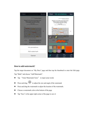 How to add watermark?
Tap the target document on “My Docs” page and then tap the thumbnail to enter the Edit page.
Tap “Mark” and choose “Add Watermark”.
 Tap “Enter Watermark Texts” to input some words
 Press and drag to adjust the size and angle of the watermark
 Press and drag the watermark to adjust the location of the watermark.
 Choose a watermark color at the bottom of the page
 Tap “Save” at the upper right corner of the page to save it
 