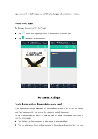 Input some words on the Note page and tap “Close” at the upper left corner to save your note.
How to view a note?
Tap the target document on “My Docs” page.
 Tap button at the upper right corner of the thumbnail to view the note
 Tap button back to the thumbnail
Document Collage
How to display multiple documents in a single page?
If you want to insert multiple documents like different kinds of invoices and receipts into a single
page, CamScanner provides you to create doc collage for multiple documents.
Tap the target document on “My Docs” page and then tap “More” at the lower right corner to
enter the Actions page
 Tap “Collage” on the Actions page to select a type for your doc collage
 You can select a type for the collage according to the number and size of the docs you need
 
