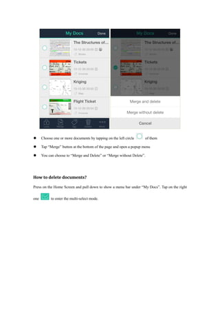  Choose one or more documents by tapping on the left circle of them
 Tap “Merge” button at the bottom of the page and open a popup menu
 You can choose to “Merge and Delete” or “Merge without Delete”.
How to delete documents?
Press on the Home Screen and pull down to show a menu bar under “My Docs”. Tap on the right
one to enter the multi-select mode.
 