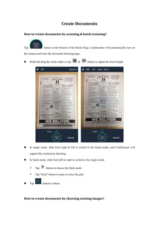 Create Documents
How to create documents by scanning & batch scanning?
Tap button at the bottom of the Home Page, CamScanner will automatically turn on
the camera and enter the document shooting page.
 Hold and drag the white slider or tap & button to adjust the focal length
 In single mode, slide from right to left to switch to the batch mode, and CamScanner will
support the continuous shooting.
 In batch mode, slide from left to right to switch to the single mode.
 Tap button to choose the flash mode
 Tap “Grid” button to open or close the grid
 Tap button to shoot.
How to create documents by choosing existing images?
 