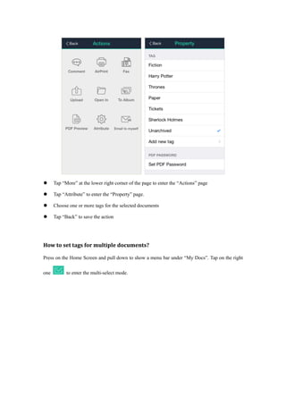  Tap “More” at the lower right corner of the page to enter the “Actions” page
 Tap “Attribute” to enter the “Property” page.
 Choose one or more tags for the selected documents
 Tap “Back” to save the action
How to set tags for multiple documents?
Press on the Home Screen and pull down to show a menu bar under “My Docs”. Tap on the right
one to enter the multi-select mode.
 
