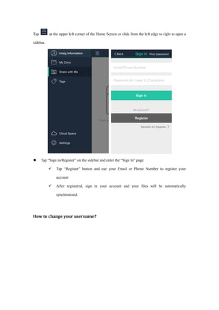 Tap at the upper left corner of the Home Screen or slide from the left edge to right to open a
sidebar.
 Tap “Sign in/Register” on the sidebar and enter the “Sign In” page
 Tap “Register” button and use your Email or Phone Number to register your
account
 After registered, sign in your account and your files will be automatically
synchronized.
How to change your username?
 
