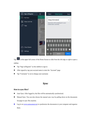 Tap at the upper left corner of the Home Screen or slide from the left edge to right to open a
sidebar.
 Tap “Sign in/Register” on the sidebar to sign in
 After signed in, tap your account name to enter the “Account” page
 Tap “Username” to set or change your username
Sync
How to sync files?
 Auto Sync: After logged in, the files will be automatically synchronized.
 Manual Sync: You can also choose the manual sync way by pulling down on the documents
list page to sync files anytime.
 Log in on www.camscanner.net to synchronize the documents to your computer and organize
them.
 