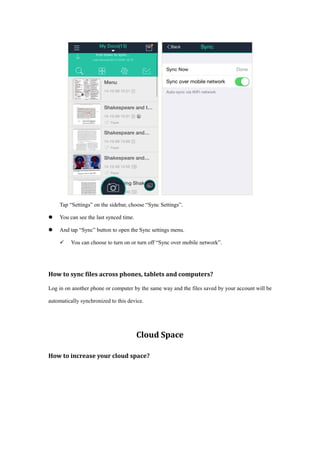 Tap “Settings” on the sidebar, choose “Sync Settings”.
 You can see the last synced time.
 And tap “Sync” button to open the Sync settings menu.
 You can choose to turn on or turn off “Sync over mobile network”.
How to sync files across phones, tablets and computers?
Log in on another phone or computer by the same way and the files saved by your account will be
automatically synchronized to this device.
Cloud Space
How to increase your cloud space?
 
