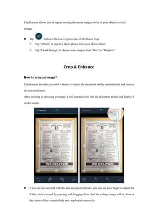CamScanner allows you to import existing document images stored in your album or cloud
storage.
 Tap button at the lower right corner of the Home Page
 Tap “Album” to import a photo/photos from your phone album
 Tap “Cloud Storage” to choose some images from “Box” or “Dropbox”
Crop & Enhance
How to crop an image?
CamScanner provides you with a feature to detect the document border automatically and remove
the unwanted parts.
After shooting or choosing an image, it will automatically find the document border and display it
on the screen.
 If you are not satisfied with the auto recognized border, you can use your finger to adjust the
8 blue circles around by pressing and dragging them. And the enlarge image will be show at
the corner of the screen to help you crop borders manually.
 