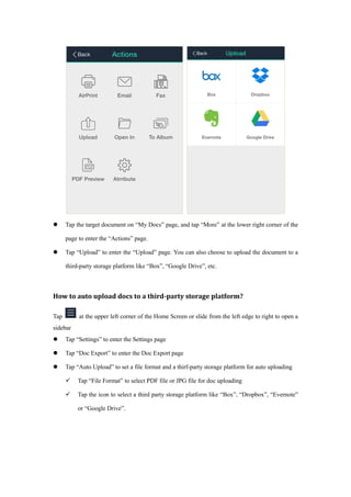  Tap the target document on “My Docs” page, and tap “More” at the lower right corner of the
page to enter the “Actions” page.
 Tap “Upload” to enter the “Upload” page. You can also choose to upload the document to a
third-party storage platform like “Box”, “Google Drive”, etc.
How to auto upload docs to a third-party storage platform?
Tap at the upper left corner of the Home Screen or slide from the left edge to right to open a
sidebar
 Tap “Settings” to enter the Settings page
 Tap “Doc Export” to enter the Doc Export page
 Tap “Auto Upload” to set a file format and a thirf-party storage platform for auto uploading
 Tap “File Format” to select PDF file or JPG file for doc uploading
 Tap the icon to select a third party storage platform like “Box”, “Dropbox”, “Evernote”
or “Google Drive”.
 
