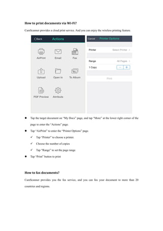 How to print documents via Wi-Fi?
CamScanner provides a cloud print service. And you can enjoy the wireless printing feature.
 Tap the target document on “My Docs” page, and tap “More” at the lower right corner of the
page to enter the “Actions” page.
 Tap “AirPrint” to enter the “Printer Options” page.
 Tap “Printer” to choose a printer.
 Choose the number of copies
 Tap “Range” to set the page range
 Tap “Print” button to print
How to fax documents?
CamScanner provides you the fax service, and you can fax your document to more than 20
countries and regions.
 