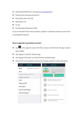  Batch download PDF files in web app (www.camscanner.com)
 Send doc links with password protection
 Set expiration date of doc link
 High-quality scan
 No Ads
 No CamScanner Watermark on PDFs
If you are interested in these attractive features, upgrade to CamScanner premium account to have
an unforgettable experience.
How to upgrade to premium account?
 Tap at the upper left corner of the Home Screen or slide from the left edge to right to
open a sidebar
 Tap “Settings” to enter the “Settings” page
 Tap “Upgrade to Premium” to enter the Premium introduction page
 Your account can be upgraded to premium by choosing a monthly or yearly subscription.
 