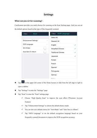 Settings
What can you set for scanning?
CamScanner provides you multi choices for scanning on the Scan Settings page. And you can set
the default options based on the type of files frequently scanned.
 Tap at the upper left corner of the Home Screen or slide from the left edge to right to
open a sidebar
 Tap “Settings” to enter the “Settings” page
 Tap “Scan” to enter the “Scan” settings page
 Choose “High Quality Scan” to improve the scan effect (*Premium Account
Feature)
 Tap “Enhancement Settings” to choose the default ehance mode
 You can also set a default choice for “Anti-Shake” and “Auto Save to Album”.
 Tap “OCR Language” to set the default recognition language based on your
frequently scanned documents to improve the OCR recognition accuracy.
 