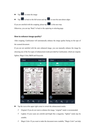  Tap to rotate the image
 Tap to back to the full screen and tap to reset the auto-detect edges
If you are satisfied with the cropping, please tap to the next step.
Otherwise, you can tap “Back” to back to the capturing or selecting page.
How to enhance image quality?
After cropping, CamScanner will automatically enhance the image quality basing on the type of
the scanned document.
If you are not satisfied with the auto enhanced image, you can manually enhance the image by
choosing one of the five types of enhancement mode provided by CamScanner, which are original,
lighten, Magic Color, B&M and Grayscale.
 Tap the icon at the upper right corner to switch the enhancement modes
 Original: If you do not want to enhance the image, “original” mode is recommended.
 Lighten: If your scans are colorful and bright like a magazine, “lighten” mode may be
suitable.
 Magic Color: If you want to make the document more readable, "Magic Color" can help
 