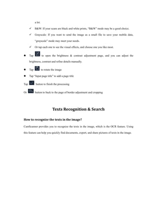 a lot.
 B&W: If your scans are black and white prints, “B&W” mode may be a good choice.
 Grayscale: If you want to send the image as a small file to save your mobile data,
“grayscale” mode may meet your needs.
 Or tap each one to see the visual effects, and choose one you like most.
 Tap to open the brightness & contrast adjustment page, and you can adjust the
brightness, contrast and refine details manually.
 Tap to rotate the image
 Tap “Input page title” to add a page title
Tap button to finish the processing
Or button to back to the page of border adjustment and cropping
Texts Recognition & Search
How to recognize the texts in the image?
CamScanner provides you to recognize the texts in the image, which is the OCR feature. Using
this feature can help you quickly find documents, export, and share pictures of texts in the image.
 