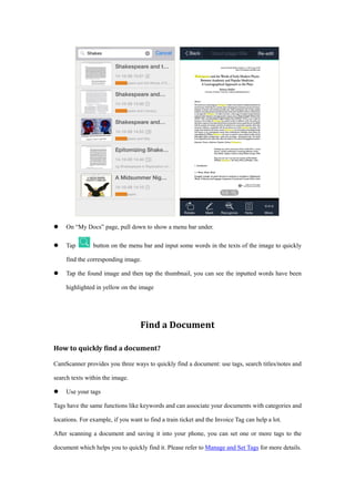  On “My Docs” page, pull down to show a menu bar under.
 Tap button on the menu bar and input some words in the texts of the image to quickly
find the corresponding image.
 Tap the found image and then tap the thumbnail, you can see the inputted words have been
highlighted in yellow on the image
Find a Document
How to quickly find a document?
CamScanner provides you three ways to quickly find a document: use tags, search titles/notes and
search texts within the image.
 Use your tags
Tags have the same functions like keywords and can associate your documents with categories and
locations. For example, if you want to find a train ticket and the Invoice Tag can help a lot.
After scanning a document and saving it into your phone, you can set one or more tags to the
document which helps you to quickly find it. Please refer to Manage and Set Tags for more details.
 
