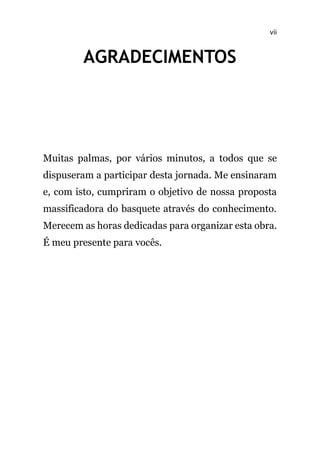 vii
AGRADECIMENTOS
Muitas palmas, por vários minutos, a todos que se
dispuseram a participar desta jornada. Me ensinaram
e, com isto, cumpriram o objetivo de nossa proposta
massificadora do basquete através do conhecimento.
Merecem as horas dedicadas para organizar esta obra.
É meu presente para vocês.
 