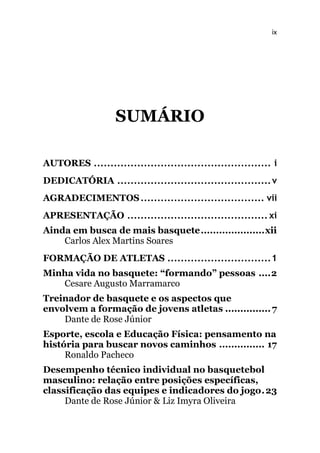 ix
SUMÁRIO
AUTORES ..................................................... i
DEDICATÓRIA ..............................................v
AGRADECIMENTOS..................................... vii
APRESENTAÇÃO .......................................... xi
Ainda em busca de mais basquete.....................xii
Carlos Alex Martins Soares
FORMAÇÃO DE ATLETAS ...............................1
Minha vida no basquete: “formando” pessoas ....2
Cesare Augusto Marramarco
Treinador de basquete e os aspectos que
envolvem a formação de jovens atletas ...............7
Dante de Rose Júnior
Esporte, escola e Educação Física: pensamento na
história para buscar novos caminhos ............... 17
Ronaldo Pacheco
Desempenho técnico individual no basquetebol
masculino: relação entre posições específicas,
classificação das equipes e indicadores do jogo.23
Dante de Rose Júnior & Liz Imyra Oliveira
 