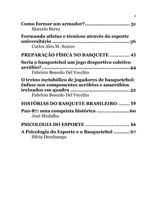 x
Como formar um armador?.............................. 31
Marcelo Berro
Formando atletas e técnicos através do esporte
universitário ....................................................36
Carlos Alex M. Soares
PREPARAÇÃO FÍSICA NO BASQUETE ............ 43
Seria o basquetebol um jogo desportivo coletivo
aeróbio?...........................................................44
Fabrício Boscolo Del Vecchio
O treino metabólico de jogadores de basquetebol:
ênfase nos componentes aeróbios e anaeróbios
treinados em quadra ........................................52
Fabrício Boscolo Del Vecchio
HISTÓRIAS DO BASQUETE BRASILEIRO ....... 59
Pan-87: uma conquista histórica ......................60
José Medalha
PSICOLOGIA DO ESPORTE ........................... 66
A Psicologia do Esporte e o Basquetebol ........... 67
Sílvia Deschamps
 