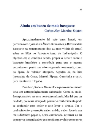 xii
Ainda em busca de mais basquete
Carlos Alex Martins Soares
Aproximadamente há sete anos lancei, em
parceria com o jornalista Álvaro Guimarães, a Revista Mais
Basquete na comemoração dos 24 anos vitória do Brasil
sobre os EUA no Pan-Americano de Indianópolis. O
objetivo era e, continua sendo, propor o debate sobre o
basquete brasileiro e contribuir para que o mesmo
encontro um ponto que o torne grande novamente, como
na época de Wlamir Marques, Algodão ou na luta
incessante de Oscar, Marcel, Pipoca, Guerrinha e outro
para manterem o legado.
Pois bem, Rubem Alves coloca que o conhecimento
deve ser antropofagicamente saboreado. Come-o, então.
Incorpora a teu ser esse novo aprendizado. Mas há que ter
cuidado, pois esse desejo de possuir o conhecimento pode
se confundir com poder e este levar a tirania. Ter o
conhecimento pressupõe saber usá-lo, saber leva-lo aos
mais distantes pagos e, nessa caminhada, retornar ao lar
com novos aprendizados que nos façam evoluir como seres
 