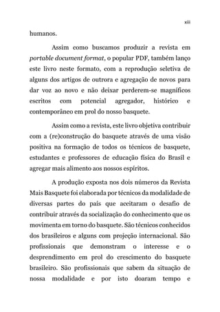 xiii
humanos.
Assim como buscamos produzir a revista em
portable document format, o popular PDF, também lanço
este livro neste formato, com a reprodução seletiva de
alguns dos artigos de outrora e agregação de novos para
dar voz ao novo e não deixar perderem-se magníficos
escritos com potencial agregador, histórico e
contemporâneo em prol do nosso basquete.
Assim como a revista, este livro objetiva contribuir
com a (re)construção do basquete através de uma visão
positiva na formação de todos os técnicos de basquete,
estudantes e professores de educação física do Brasil e
agregar mais alimento aos nossos espíritos.
A produção exposta nos dois números da Revista
Mais Basquete foi elaborada por técnicos da modalidade de
diversas partes do país que aceitaram o desafio de
contribuir através da socialização do conhecimento que os
movimenta em torno do basquete. São técnicos conhecidos
dos brasileiros e alguns com projeção internacional. São
profissionais que demonstram o interesse e o
desprendimento em prol do crescimento do basquete
brasileiro. São profissionais que sabem da situação de
nossa modalidade e por isto doaram tempo e
 