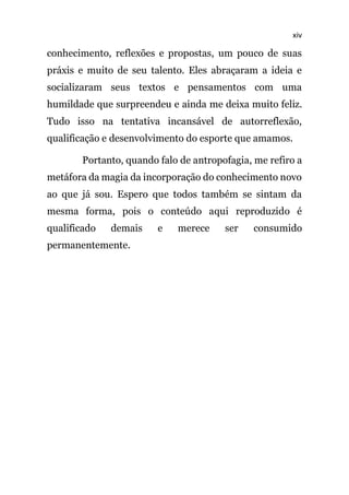 xiv
conhecimento, reflexões e propostas, um pouco de suas
práxis e muito de seu talento. Eles abraçaram a ideia e
socializaram seus textos e pensamentos com uma
humildade que surpreendeu e ainda me deixa muito feliz.
Tudo isso na tentativa incansável de autorreflexão,
qualificação e desenvolvimento do esporte que amamos.
Portanto, quando falo de antropofagia, me refiro a
metáfora da magia da incorporação do conhecimento novo
ao que já sou. Espero que todos também se sintam da
mesma forma, pois o conteúdo aqui reproduzido é
qualificado demais e merece ser consumido
permanentemente.
 