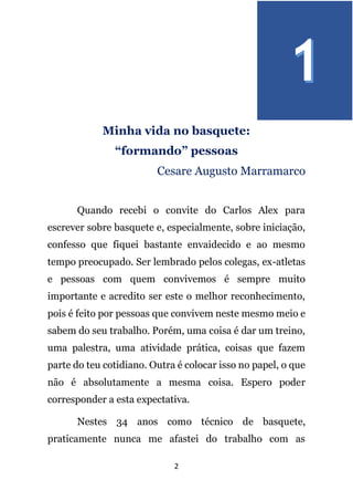 2
Minha vida no basquete:
“formando” pessoas
Cesare Augusto Marramarco
Quando recebi o convite do Carlos Alex para
escrever sobre basquete e, especialmente, sobre iniciação,
confesso que fiquei bastante envaidecido e ao mesmo
tempo preocupado. Ser lembrado pelos colegas, ex-atletas
e pessoas com quem convivemos é sempre muito
importante e acredito ser este o melhor reconhecimento,
pois é feito por pessoas que convivem neste mesmo meio e
sabem do seu trabalho. Porém, uma coisa é dar um treino,
uma palestra, uma atividade prática, coisas que fazem
parte do teu cotidiano. Outra é colocar isso no papel, o que
não é absolutamente a mesma coisa. Espero poder
corresponder a esta expectativa.
Nestes 34 anos como técnico de basquete,
praticamente nunca me afastei do trabalho com as
 