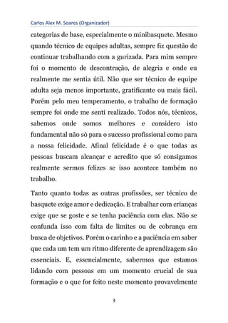 Carlos Alex M. Soares (Organizador)
3
categorias de base, especialmente o minibasquete. Mesmo
quando técnico de equipes adultas, sempre fiz questão de
continuar trabalhando com a gurizada. Para mim sempre
foi o momento de descontração, de alegria e onde eu
realmente me sentia útil. Não que ser técnico de equipe
adulta seja menos importante, gratificante ou mais fácil.
Porém pelo meu temperamento, o trabalho de formação
sempre foi onde me senti realizado. Todos nós, técnicos,
sabemos onde somos melhores e considero isto
fundamental não só para o sucesso profissional como para
a nossa felicidade. Afinal felicidade é o que todas as
pessoas buscam alcançar e acredito que só consigamos
realmente sermos felizes se isso acontece também no
trabalho.
Tanto quanto todas as outras profissões, ser técnico de
basquete exige amor e dedicação. E trabalhar com crianças
exige que se goste e se tenha paciência com elas. Não se
confunda isso com falta de limites ou de cobrança em
busca de objetivos. Porém o carinho e a paciência em saber
que cada um tem um ritmo diferente de aprendizagem são
essenciais. E, essencialmente, sabermos que estamos
lidando com pessoas em um momento crucial de sua
formação e o que for feito neste momento provavelmente
 