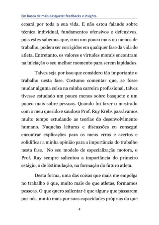 Em busca de mais basquete: feedbacks e insights.
4
ecoará por toda a sua vida. E não estou falando sobre
técnica individual, fundamentos ofensivos e defensivos,
pois estes sabemos que, com um pouco mais ou menos de
trabalho, podem ser corrigidos em qualquer fase da vida do
atleta. Entretanto, os valores e virtudes morais encontram
na iniciação o seu melhor momento para serem lapidados.
Talvez seja por isso que considero tão importante o
trabalho nesta fase. Costumo comentar que, se fosse
mudar alguma coisa na minha carreira profissional, talvez
tivesse estudado um pouco menos sobre basquete e um
pouco mais sobre pessoas. Quando fui fazer o mestrado
com o meu querido e saudoso Prof. Ruy Krebs passávamos
muito tempo estudando as teorias do desenvolvimento
humano. Naquelas leituras e discussões eu consegui
encontrar explicações para os meus erros e acertos e
solidificar a minha opinião para a importância do trabalho
nesta fase. No seu modelo de especialização motora, o
Prof. Ruy sempre salientou a importância do primeiro
estágio, o de Estimulação, na formação do futuro atleta.
Desta forma, uma das coisas que mais me empolga
no trabalho é que, muito mais do que atletas, formamos
pessoas. O que quero salientar é que alguns que passarem
por nós, muito mais por suas capacidades próprias do que
 