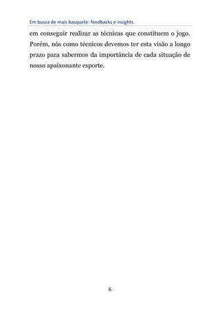 Em busca de mais basquete: feedbacks e insights.
6
em conseguir realizar as técnicas que constituem o jogo.
Porém, nós como técnicos devemos ter esta visão a longo
prazo para sabermos da importância de cada situação de
nosso apaixonante esporte.
 