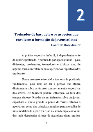 7
Treinador de basquete e os aspectos que
envolvem a formação de jovens atletas
Dante de Rose Júnior
A prática esportiva infantil, independentemente
do esporte praticado, é permeada por ações adultas – pais,
dirigentes, professores, treinadores e árbitros que, de
alguma forma, interferem nas experiências esportivas dos
praticantes.
Nesse processo, o treinador tem uma importância
fundamental, pois além de ser a pessoa que atuará
diretamente sobre os futuros comportamentos esportivos
dos jovens, ele também poderá influenciá-los fora dos
campos de jogo. O poder de um treinador sobre um jovem
esportista é muito grande a ponto de vários estudos o
apontarem como dos principais motivos para a escolha de
uma modalidade esportiva e, ao mesmo tempo, como um
dos mais destacados fatores de abandono desta prática.
 