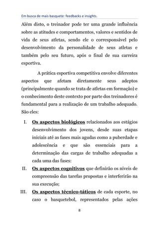 Em busca de mais basquete: feedbacks e insights.
8
Além disto, o treinador pode ter uma grande influência
sobre as atitudes e comportamentos, valores e sentidos de
vida de seus atletas, sendo ele o corresponsável pelo
desenvolvimento da personalidade de seus atletas e
também pelo seu futuro, após o final de sua carreira
esportiva.
A prática esportiva competitiva envolve diferentes
aspectos que afetam diretamente seus adeptos
(principalmente quando se trata de atletas em formação) e
o conhecimento deste contexto por parte dos treinadores é
fundamental para a realização de um trabalho adequado.
São eles:
I. Os aspectos biológicos relacionados aos estágios
desenvolvimento dos jovens, desde suas etapas
iniciais até as fases mais agudas como a puberdade e
adolescência e que são essenciais para a
determinação das cargas de trabalho adequadas a
cada uma das fases:
II. Os aspectos cognitivos que definirão os níveis de
compreensão das tarefas propostas e interferirão na
sua execução;
III. Os aspectos técnico-táticos de cada esporte, no
caso o basquetebol, representados pelas ações
 