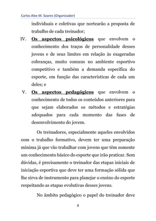 Carlos Alex M. Soares (Organizador)
9
individuais e coletivas que nortearão a proposta de
trabalho de cada treinador;
IV. Os aspectos psicológicos que envolvem o
conhecimento dos traços de personalidade desses
jovens e de seus limites em relação às exageradas
cobranças, muito comuns no ambiente esportivo
competitivo e também a demanda específica do
esporte, em função das características de cada um
deles; e
V. Os aspectos pedagógicos que envolvem o
conhecimento de todos os conteúdos anteriores para
que sejam elaborados os métodos e estratégias
adequados para cada momento das fases de
desenvolvimento do jovem.
Os treinadores, especialmente aqueles envolvidos
com o trabalho formativo, devem ter uma preparação
mínima já que vão trabalhar com jovens que têm somente
um conhecimento básico do esporte que irão praticar. Sem
dúvidas, é precisamente o treinador das etapas iniciais de
iniciação esportiva que deve ter uma formação sólida que
lhe sirva de instrumento para planejar o ensino do esporte
respeitando as etapas evolutivas desses jovens.
No âmbito pedagógico o papel do treinador deve
 