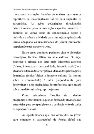 Em busca de mais basquete: feedbacks e insights.
10
transpassar a simples barreira do ensinar movimentos
específicos ou movimentações táticas para suplantar os
adversários. As ações pedagógicas direcionadas
principalmente para a formação esportiva sugerem o
domínio de várias áreas de conhecimento sobre o
indivíduo e sobre a atividade para que sejam aplicadas de
forma adequada às necessidades do jovem praticante,
respeitando suas características.
Entre esses domínios podemos citar o biológico,
psicológico, técnico, tático, social e cultural. Ou seja,
conhecer a criança nos seus mais diferentes aspectos
(físicos, intelectuais, personalidade, inserção social) e a
atividade (demandas energéticas, demandas psicológicas,
demandas técnico/táticas e impacto cultural da mesma
sobre a comunidade) é fator preponderante para
determinar a ação pedagógica do profissional que atuará
sobre um determinado grupo de jovens.
Como estabelecer filosofias de trabalho,
programas de treinamento, planos diários de atividades ou
estratégias para competição sem o conhecimento de todos
os aspectos citados?
As oportunidades que são oferecidas ao jovem
para entender o basquetebol de forma global são
 