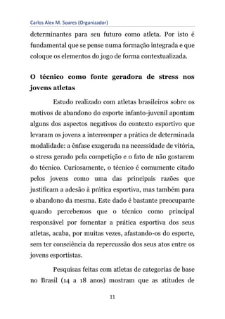 Carlos Alex M. Soares (Organizador)
11
determinantes para seu futuro como atleta. Por isto é
fundamental que se pense numa formação integrada e que
coloque os elementos do jogo de forma contextualizada.
O técnico como fonte geradora de stress nos
jovens atletas
Estudo realizado com atletas brasileiros sobre os
motivos de abandono do esporte infanto-juvenil apontam
alguns dos aspectos negativos do contexto esportivo que
levaram os jovens a interromper a prática de determinada
modalidade: a ênfase exagerada na necessidade de vitória,
o stress gerado pela competição e o fato de não gostarem
do técnico. Curiosamente, o técnico é comumente citado
pelos jovens como uma das principais razões que
justificam a adesão à prática esportiva, mas também para
o abandono da mesma. Este dado é bastante preocupante
quando percebemos que o técnico como principal
responsável por fomentar a prática esportiva dos seus
atletas, acaba, por muitas vezes, afastando-os do esporte,
sem ter consciência da repercussão dos seus atos entre os
jovens esportistas.
Pesquisas feitas com atletas de categorias de base
no Brasil (14 a 18 anos) mostram que as atitudes de
 