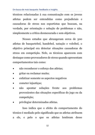 Em busca de mais basquete: feedbacks e insights.
12
técnicos relacionadas à sua comunicação com os jovens
atletas podem ser entendidas como prejudiciais e
causadoras de stress nos esportistas que buscam, na
verdade, por orientação e solução de problemas e não,
simplesmente a crítica desmesurada e sem objetivos.
Nesses estudos que abrangeram cerca de 500
atletas de basquetebol, handebol, natação e voleibol, o
objetivo principal era detectar situações causadoras de
stress em competição. Nele, os técnicos aparecem com
destaque como provocadores de stress quando apresentam
comportamentos tais como:
• não reconhecer o esforço dos atletas;
• gritar ou reclamar muito;
• enfatizar somente os aspectos negativos
• cometer injustiças;
• não apontar soluções frente aos problemas
provenientes das situações específicas do jogo ou da
competição;
• privilegiar determinados atletas.
Isso indica que o efeito do comportamento do
técnico é mediado pelo significado que os atletas atribuem
a ele, e pelo o que os atletas lembram desse
 