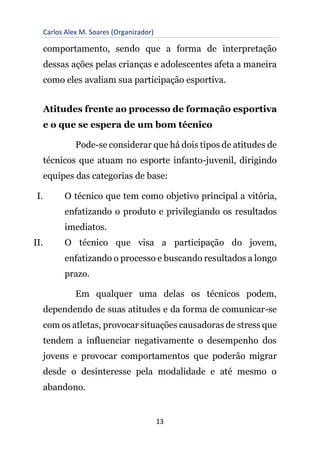 Carlos Alex M. Soares (Organizador)
13
comportamento, sendo que a forma de interpretação
dessas ações pelas crianças e adolescentes afeta a maneira
como eles avaliam sua participação esportiva.
Atitudes frente ao processo de formação esportiva
e o que se espera de um bom técnico
Pode-se considerar que há dois tipos de atitudes de
técnicos que atuam no esporte infanto-juvenil, dirigindo
equipes das categorias de base:
I. O técnico que tem como objetivo principal a vitória,
enfatizando o produto e privilegiando os resultados
imediatos.
II. O técnico que visa a participação do jovem,
enfatizando o processo e buscando resultados a longo
prazo.
Em qualquer uma delas os técnicos podem,
dependendo de suas atitudes e da forma de comunicar-se
com os atletas, provocar situações causadoras de stress que
tendem a influenciar negativamente o desempenho dos
jovens e provocar comportamentos que poderão migrar
desde o desinteresse pela modalidade e até mesmo o
abandono.
 