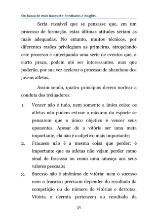 Em busca de mais basquete: feedbacks e insights.
14
Seria razoável que se pensasse que, em um
processo de formação, estas últimas atitudes seriam as
mais adequadas. No entanto, muitos técnicos, por
diferentes razões privilegiam as primeiras, atropelando
este processo e antecipando uma série de eventos que, a
curto prazo, podem até ser interessantes, mas que
poderão, por sua vez acelerar o processo de abandono dos
jovens atletas.
Assim sendo, quatro princípios devem nortear a
conduta dos treinadores:
1. Vencer não é tudo, nem somente a única coisa: os
atletas não podem extrair o máximo do esporte se
pensarem que o único objetivo é vencer seus
oponentes. Apesar de a vitória ser uma meta
importante, ela não é o objetivo mais importante;
2. Fracasso não é a mesma coisa que perder: é
importante que os atletas não vejam perder como
sinal de fracasso ou como uma ameaça aos seus
valores pessoais;
3. Sucesso não é sinônimo de vitória: nem o sucesso
nem o fracasso precisam depender do resultado da
competição ou do número de vitórias e derrotas.
Vitória e derrota pertencem ao resultado da
 