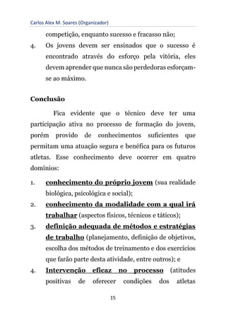 Carlos Alex M. Soares (Organizador)
15
competição, enquanto sucesso e fracasso não;
4. Os jovens devem ser ensinados que o sucesso é
encontrado através do esforço pela vitória, eles
devem aprender que nunca são perdedoras esforçam-
se ao máximo.
Conclusão
Fica evidente que o técnico deve ter uma
participação ativa no processo de formação do jovem,
porém provido de conhecimentos suficientes que
permitam uma atuação segura e benéfica para os futuros
atletas. Esse conhecimento deve ocorrer em quatro
domínios:
1. conhecimento do próprio jovem (sua realidade
biológica, psicológica e social);
2. conhecimento da modalidade com a qual irá
trabalhar (aspectos físicos, técnicos e táticos);
3. definição adequada de métodos e estratégias
de trabalho (planejamento, definição de objetivos,
escolha dos métodos de treinamento e dos exercícios
que farão parte desta atividade, entre outros); e
4. Intervenção eficaz no processo (atitudes
positivas de oferecer condições dos atletas
 
