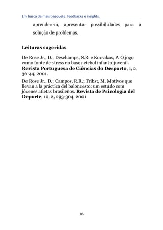 Em busca de mais basquete: feedbacks e insights.
16
aprenderem, apresentar possibilidades para a
solução de problemas.
Leituras sugeridas
De Rose Jr., D.; Deschamps, S.R. e Korsakas, P. O jogo
como fonte de stress no basquetebol infanto-juvenil.
Revista Portuguesa de Ciências do Desporto, 1, 2,
36-44, 2001.
De Rose Jr., D.; Campos, R.R.; Tribst, M. Motivos que
llevan a la práctica del baloncesto: um estudo com
jóvenes atletas brasileños. Revista de Psicologia del
Deporte, 10, 2, 293-304, 2001.
 