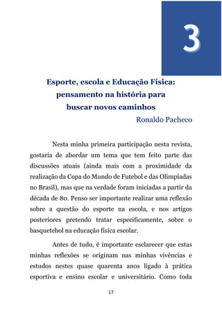 17
Esporte, escola e Educação Física:
pensamento na história para
buscar novos caminhos
Ronaldo Pacheco
Nesta minha primeira participação nesta revista,
gostaria de abordar um tema que tem feito parte das
discussões atuais (ainda mais com a proximidade da
realização da Copa do Mundo de Futebol e das Olimpíadas
no Brasil), mas que na verdade foram iniciadas a partir da
década de 80. Penso ser importante realizar uma reflexão
sobre a questão do esporte na escola, e nos artigos
posteriores pretendo tratar especificamente, sobre o
basquetebol na educação física escolar.
Antes de tudo, é importante esclarecer que estas
minhas reflexões se originam nas minhas vivências e
estudos nestes quase quarenta anos ligado à prática
esportiva e ensino escolar e universitário. Como toda
 