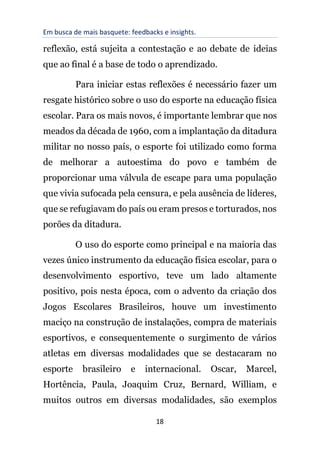 Em busca de mais basquete: feedbacks e insights.
18
reflexão, está sujeita a contestação e ao debate de ideias
que ao final é a base de todo o aprendizado.
Para iniciar estas reflexões é necessário fazer um
resgate histórico sobre o uso do esporte na educação física
escolar. Para os mais novos, é importante lembrar que nos
meados da década de 1960, com a implantação da ditadura
militar no nosso país, o esporte foi utilizado como forma
de melhorar a autoestima do povo e também de
proporcionar uma válvula de escape para uma população
que vivia sufocada pela censura, e pela ausência de líderes,
que se refugiavam do país ou eram presos e torturados, nos
porões da ditadura.
O uso do esporte como principal e na maioria das
vezes único instrumento da educação física escolar, para o
desenvolvimento esportivo, teve um lado altamente
positivo, pois nesta época, com o advento da criação dos
Jogos Escolares Brasileiros, houve um investimento
maciço na construção de instalações, compra de materiais
esportivos, e consequentemente o surgimento de vários
atletas em diversas modalidades que se destacaram no
esporte brasileiro e internacional. Oscar, Marcel,
Hortência, Paula, Joaquim Cruz, Bernard, William, e
muitos outros em diversas modalidades, são exemplos
 