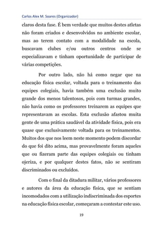 Carlos Alex M. Soares (Organizador)
19
claros desta fase. É bem verdade que muitos destes atletas
não foram criados e desenvolvidos no ambiente escolar,
mas ao terem contato com a modalidade na escola,
buscavam clubes e/ou outros centros onde se
especializavam e tinham oportunidade de participar de
várias competições.
Por outro lado, não há como negar que na
educação física escolar, voltada para o treinamento das
equipes colegiais, havia também uma exclusão muito
grande dos menos talentosos, pois com turmas grandes,
não havia como os professores treinarem as equipes que
representavam as escolas. Esta exclusão afastou muita
gente de uma prática saudável da atividade física, pois era
quase que exclusivamente voltada para os treinamentos.
Muitos dos que nos leem neste momento podem discordar
do que foi dito acima, mas provavelmente foram aqueles
que ou fizeram parte das equipes colegiais ou tinham
ojeriza, e por qualquer destes fatos, não se sentiram
discriminados ou excluídos.
Com o final da ditadura militar, vários professores
e autores da área da educação física, que se sentiam
incomodados com a utilização indiscriminada dos esportes
na educação física escolar, começaram a contestar este uso.
 