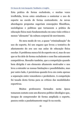 Em busca de mais basquete: feedbacks e insights.
20
Esta prática de forma excludente, e muitas vezes
irrefletida, levou estes estudiosos a contestar o uso de
esporte na escola de forma contundente. As novas
abordagens propostas sugeriam concepções filosóficas,
sociológicas e políticas que tornassem a prática da
educação física mais fundamentada em uma visão crítica e
menos “alienante” da cultura corporal de movimento.
No meu modo de ver, a quase “criminalização” do
uso do esporte, foi um engano que levou a tentativa de
afastamento do seu uso nas aulas de educação física
escolar. O problema nunca foi do esporte em si, mas do uso
que se fez dele de forma excludente e com fins unicamente
competitivos. Ressalto também, que a competição quando
bem dirigida é um elemento altamente motivador e nos
leva a entender as nossas limitações e possibilidades, mas
por outro lado, é perniciosa quando leva em conta apenas
a separação entre vencedores e perdedores. A competição
foi taxada desta forma para os críticos das modalidades
esportivas.
Muitos professores formados nesta época
tomaram contato com um discurso político ideológico que,
incapaz de compreender de forma ampliada o esporte,
passou então a paulatinamente negá-lo na escola.
 