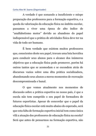 Carlos Alex M. Soares (Organizador)
21
A verdade é que somando a insuficiente e míope
preparação dos professores para a formação esportiva, e a
queda da valorização da educação física no âmbito escolar,
passamos a viver uma época de alto índice de
“analfabetismo motor” devido ao abandono do papel
indispensável que a prática de atividades física deve ter na
vida de todo ser humano.
É bem verdade que existem muitos professores
que, conscientes deste seu papel, travam uma luta hercúlea
para conduzir seus alunos para o alcance dos inúmeros
objetivos que a educação física pode promover, porém há
outros tantos que se acomodam e se escondem atrás de
discursos vazios sobre uma dita prática socializadora,
abandonando seus alunos a meros momentos de recreação
descompromissada e banal.
O que vemos atualmente nos momentos de
discussão sobre a prática esportiva no nosso país, é que a
escola não tem cumprido o seu papel de formadora de
futuros esportistas. Apesar de concordar que o papel da
educação física escolar está muito abaixo do esperado, será
que esta falta de formação esportiva inicial tem como única
vilã a atuação dos professores de educação física na escola?
Será que antes de pensarmos na formação esportiva, não
 