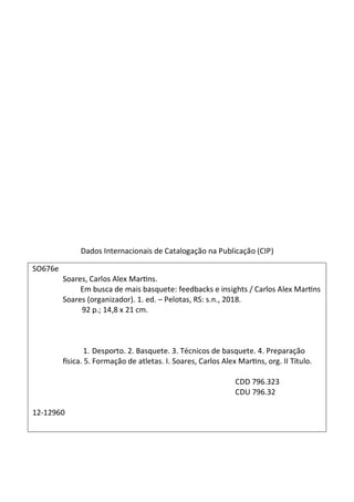 Dados Internacionais de Catalogação na Publicação (CIP)
SO676e
Soares, Carlos Alex Martins.
Em busca de mais basquete: feedbacks e insights / Carlos Alex Martins
Soares (organizador). 1. ed. – Pelotas, RS: s.n., 2018.
92 p.; 14,8 x 21 cm.
1. Desporto. 2. Basquete. 3. Técnicos de basquete. 4. Preparação
física. 5. Formação de atletas. I. Soares, Carlos Alex Martins, org. II Título.
CDD 796.323
CDU 796.32
12-12960
 